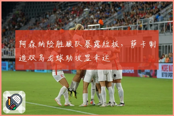 阿森纳险胜狼队暴露短板，萨卡制造双乌龙球助攻显幸运