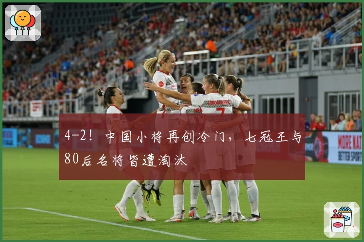 4-2！中国小将再创冷门，七冠王与80后名将皆遭淘汰