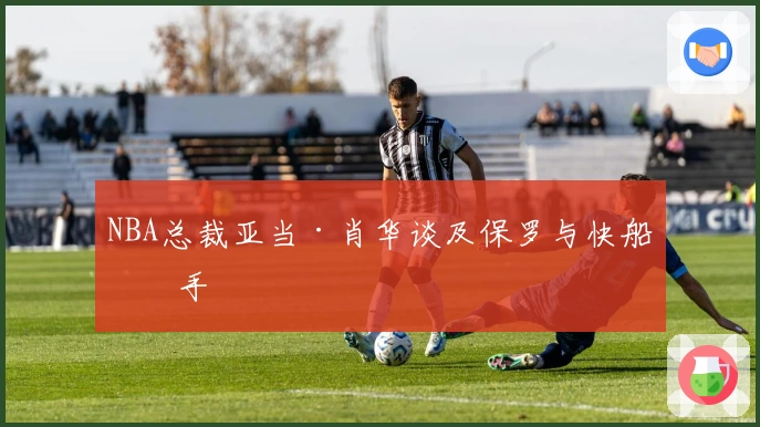 NBA总裁亚当·肖华谈及保罗与快船分手