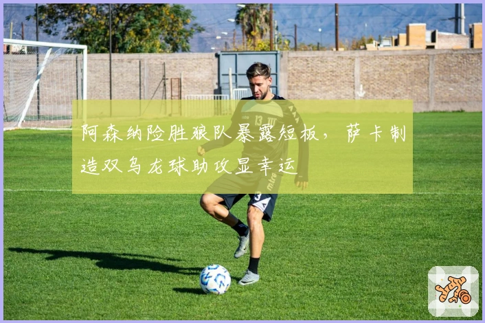 阿森纳险胜狼队暴露短板，萨卡制造双乌龙球助攻显幸运