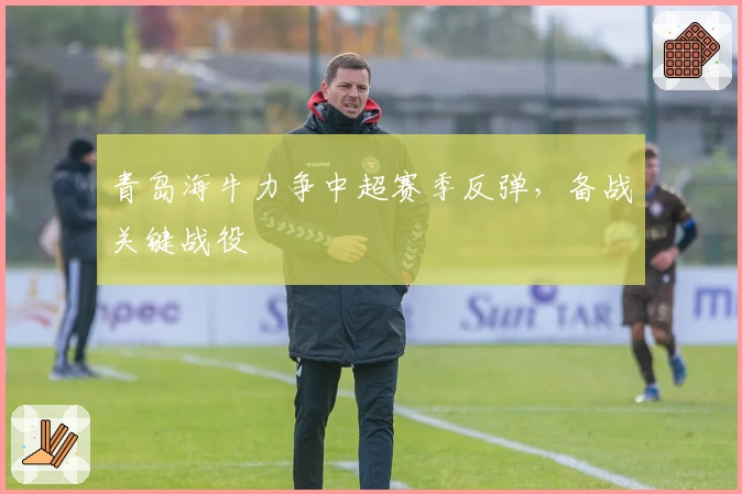 青岛海牛力争中超赛季反弹，备战关键战役