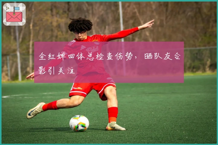 全红婵回体总检查伤势，晒队友合影引关注