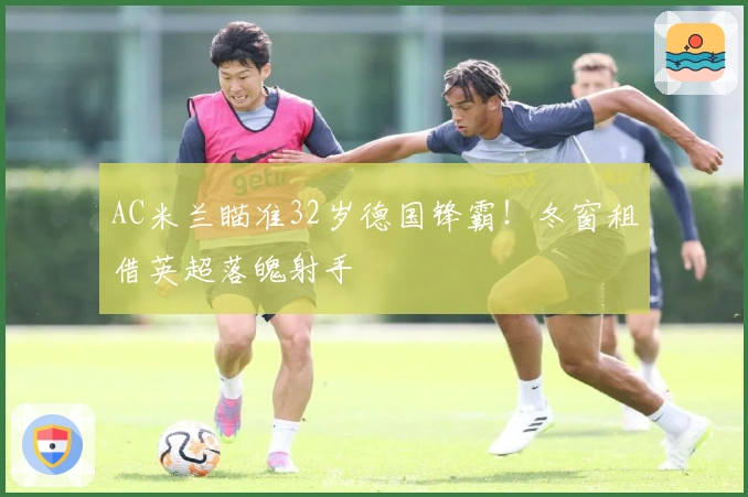 AC米兰瞄准32岁德国锋霸！冬窗租借英超落魄射手